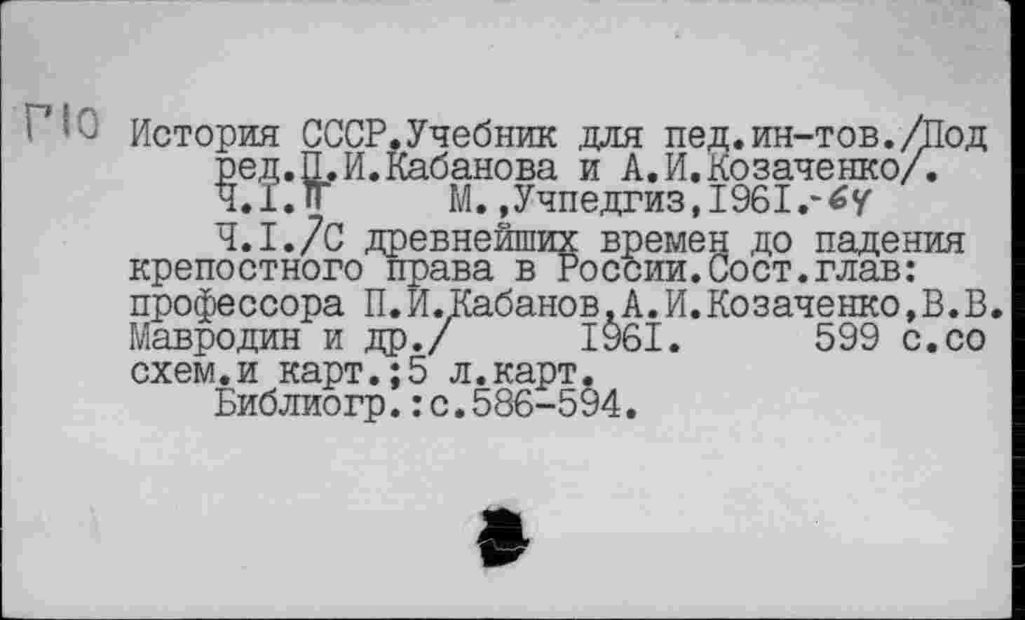 ﻿История СССР.Учебник для пед.ин-тов./Под ред.П.И.Кабанова и А.И.Козаченко/. 4.1.1г М. »Учпедгиз, 1961.-4.1.7с древнейших времен до падения крепостного права в России.Сост.глав: профессора П.И.Кабанов,А.И.Козаченко,В.В. Мавродин и др./ 1961.	599 с.со
схем.и карт.;5 л.карт.
Библиогр.: с.586-594.